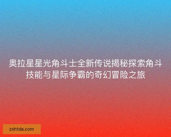 奥拉星星光角斗士全新传说揭秘探索角斗技能与星际争霸的奇幻冒险之旅