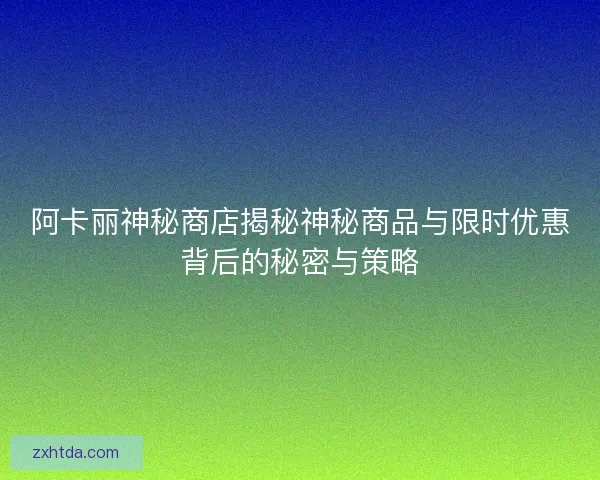 阿卡丽神秘商店揭秘神秘商品与限时优惠背后的秘密与策略