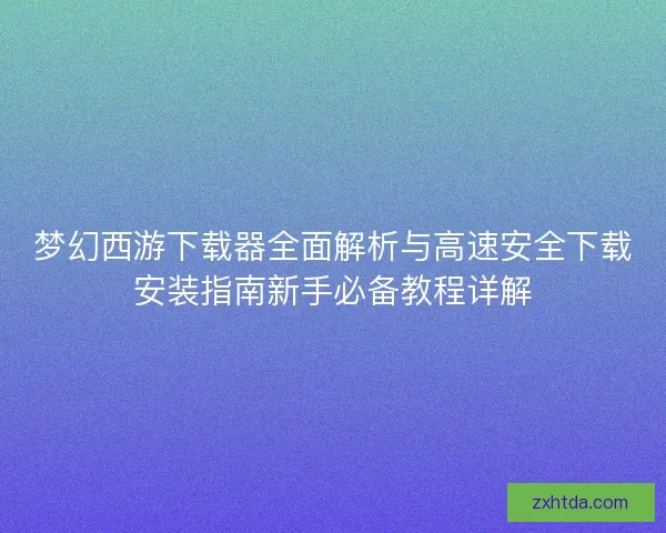 梦幻西游下载器全面解析与高速安全下载安装指南新手必备教程详解