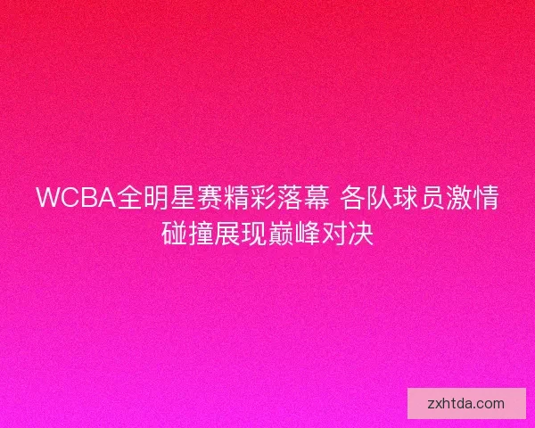 WCBA全明星赛精彩落幕 各队球员激情碰撞展现巅峰对决