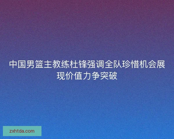 中国男篮主教练杜锋强调全队珍惜机会展现价值力争突破
