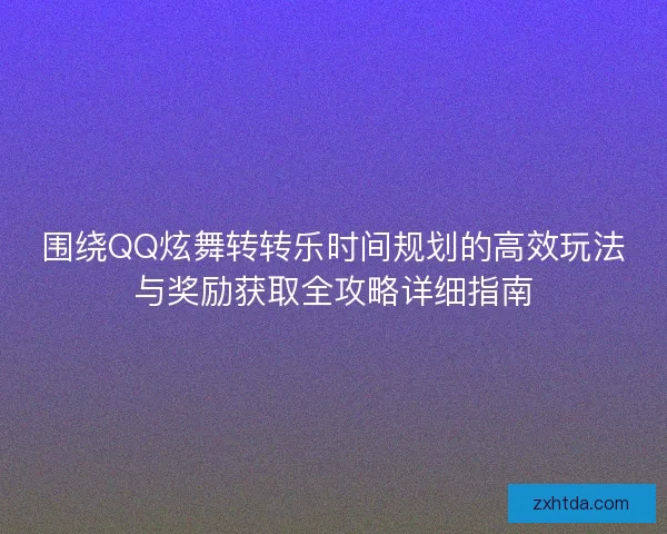 围绕QQ炫舞转转乐时间规划的高效玩法与奖励获取全攻略详细指南