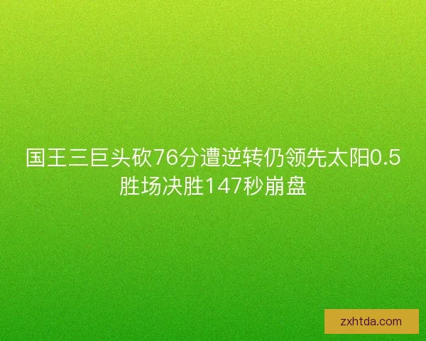 国王三巨头砍76分遭逆转仍领先太阳0.5胜场决胜147秒崩盘