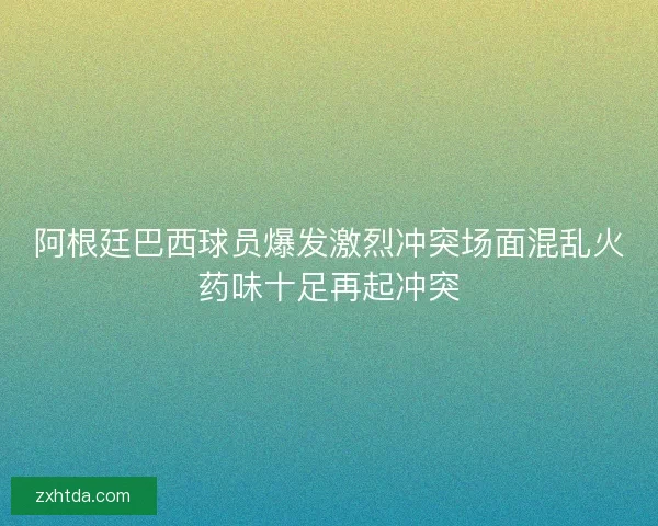 阿根廷巴西球员爆发激烈冲突场面混乱火药味十足再起冲突