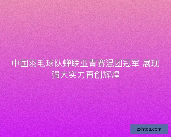 中国羽毛球队蝉联亚青赛混团冠军 展现强大实力再创辉煌